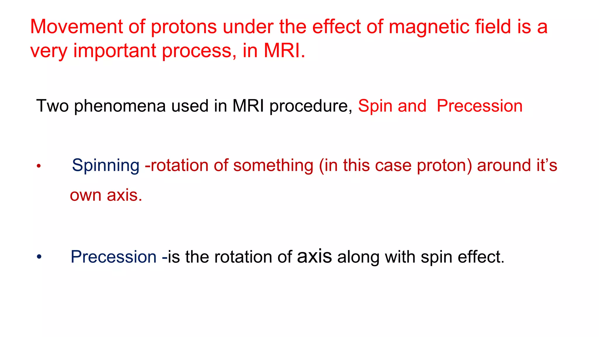 Movement of protons under the effect of magnetic field is a
very important process, in MRI.
Two phenomena used in MRI procedure, Spin and Precession
• Spinning -rotation of something (in this case proton) around it’s
own axis.
• Precession -is the rotation of axis along with spin effect.
 