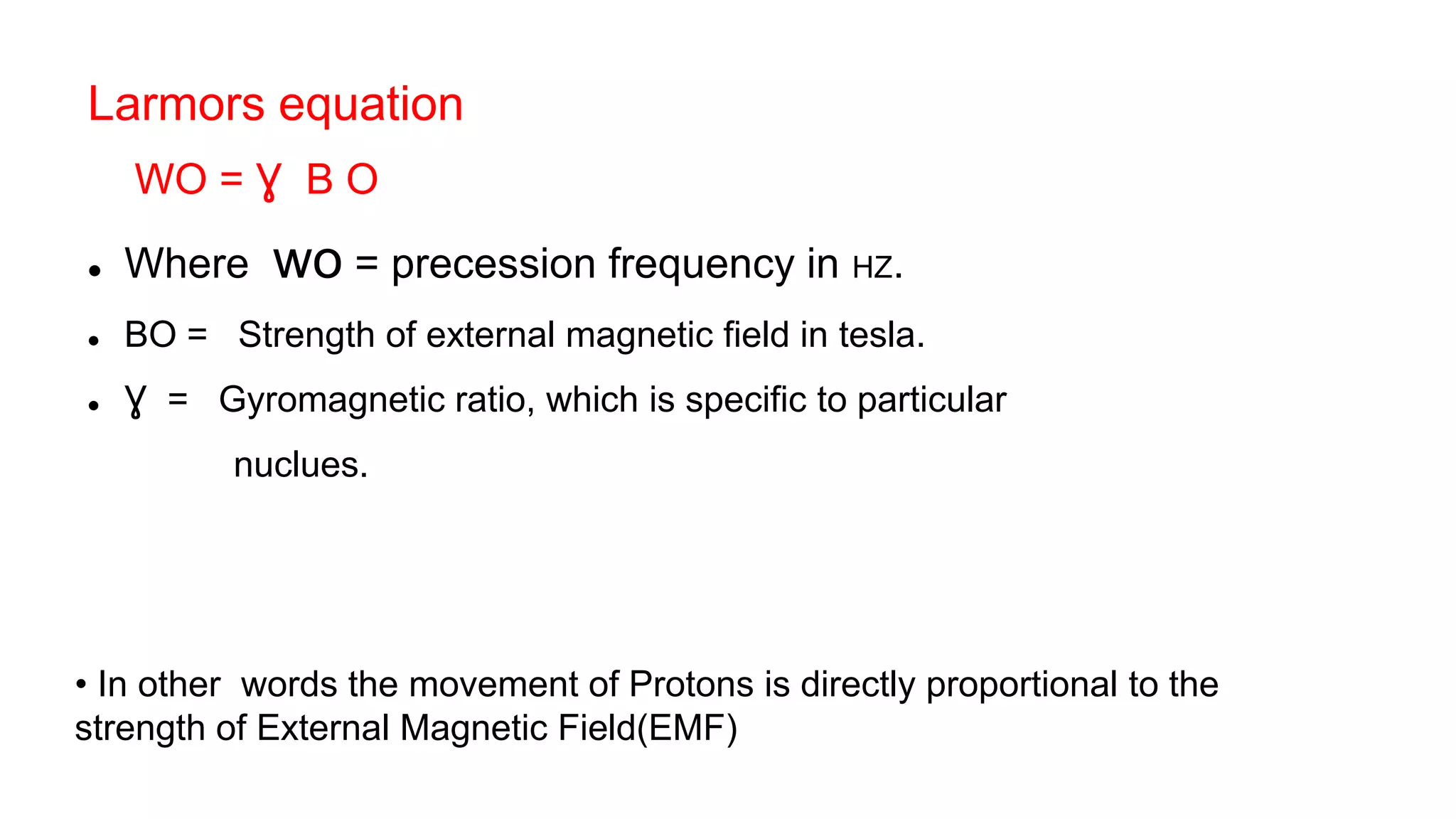 Larmors equation
WO = Ɣ B O
 Where wo = precession frequency in HZ.
 BO = Strength of external magnetic field in tesla.
 Ɣ = Gyromagnetic ratio, which is specific to particular
nuclues.
• In other words the movement of Protons is directly proportional to the
strength of External Magnetic Field(EMF)
 