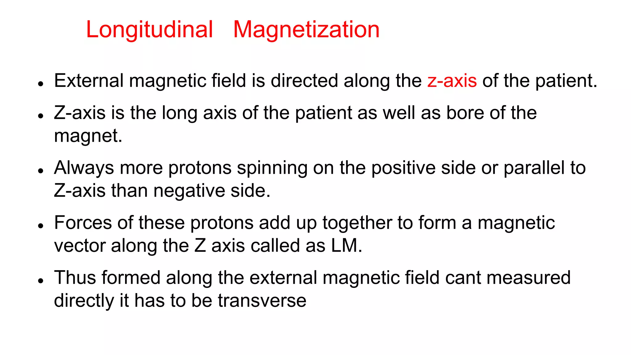  External magnetic field is directed along the z-axis of the patient.
 Z-axis is the long axis of the patient as well as bore of the
magnet.
 Always more protons spinning on the positive side or parallel to
Z-axis than negative side.
 Forces of these protons add up together to form a magnetic
vector along the Z axis called as LM.
 Thus formed along the external magnetic field cant measured
directly it has to be transverse
Longitudinal Magnetization
 