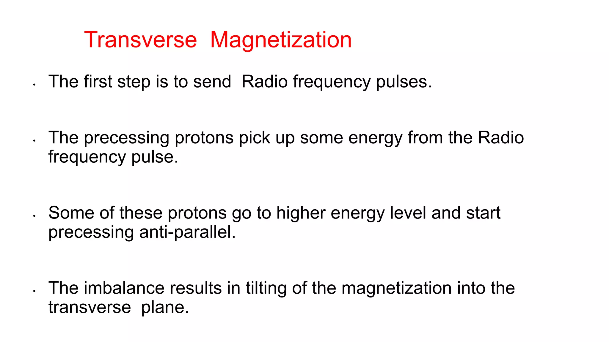 • The first step is to send Radio frequency pulses.
• The precessing protons pick up some energy from the Radio
frequency pulse.
• Some of these protons go to higher energy level and start
precessing anti-parallel.
• The imbalance results in tilting of the magnetization into the
transverse plane.
Transverse Magnetization
 