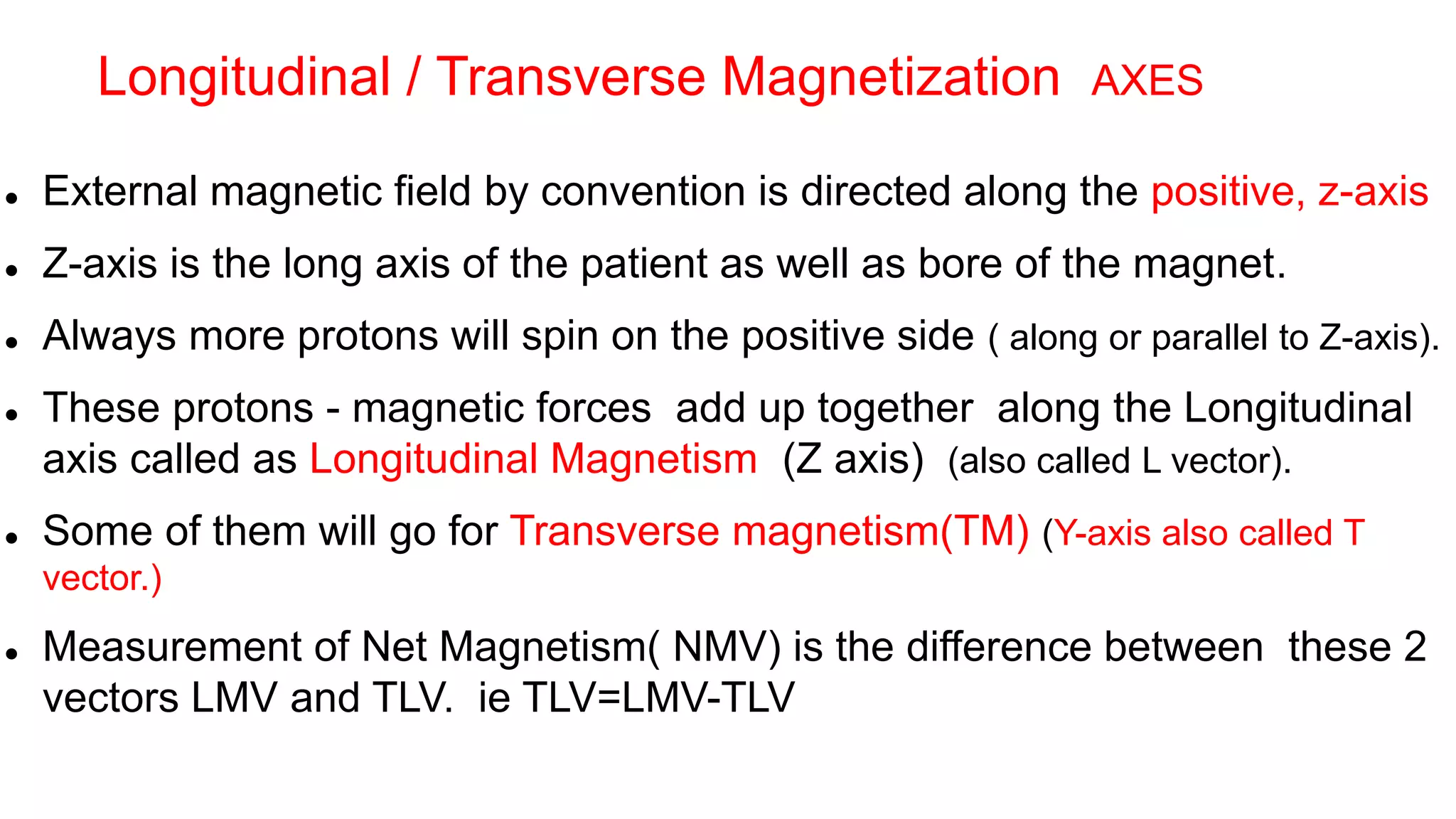  External magnetic field by convention is directed along the positive, z-axis
 Z-axis is the long axis of the patient as well as bore of the magnet.
 Always more protons will spin on the positive side ( along or parallel to Z-axis).
 These protons - magnetic forces add up together along the Longitudinal
axis called as Longitudinal Magnetism (Z axis) (also called L vector).
 Some of them will go for Transverse magnetism(TM) (Y-axis also called T
vector.)
 Measurement of Net Magnetism( NMV) is the difference between these 2
vectors LMV and TLV. ie TLV=LMV-TLV
Longitudinal / Transverse Magnetization AXES
 