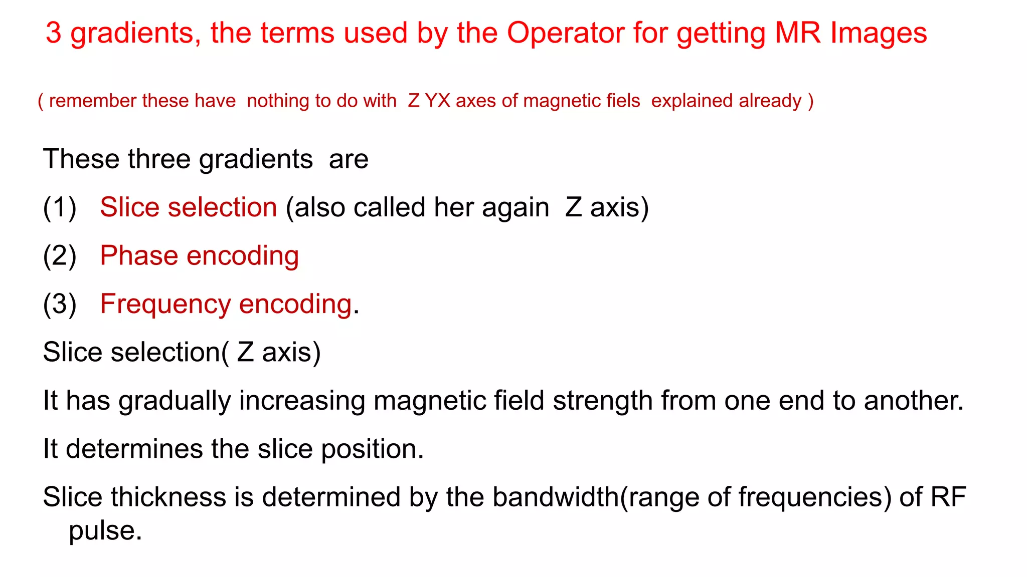 These three gradients are
(1) Slice selection (also called her again Z axis)
(2) Phase encoding
(3) Frequency encoding.
Slice selection( Z axis)
It has gradually increasing magnetic field strength from one end to another.
It determines the slice position.
Slice thickness is determined by the bandwidth(range of frequencies) of RF
pulse.
3 gradients, the terms used by the Operator for getting MR Images
( remember these have nothing to do with Z YX axes of magnetic fiels explained already )
 