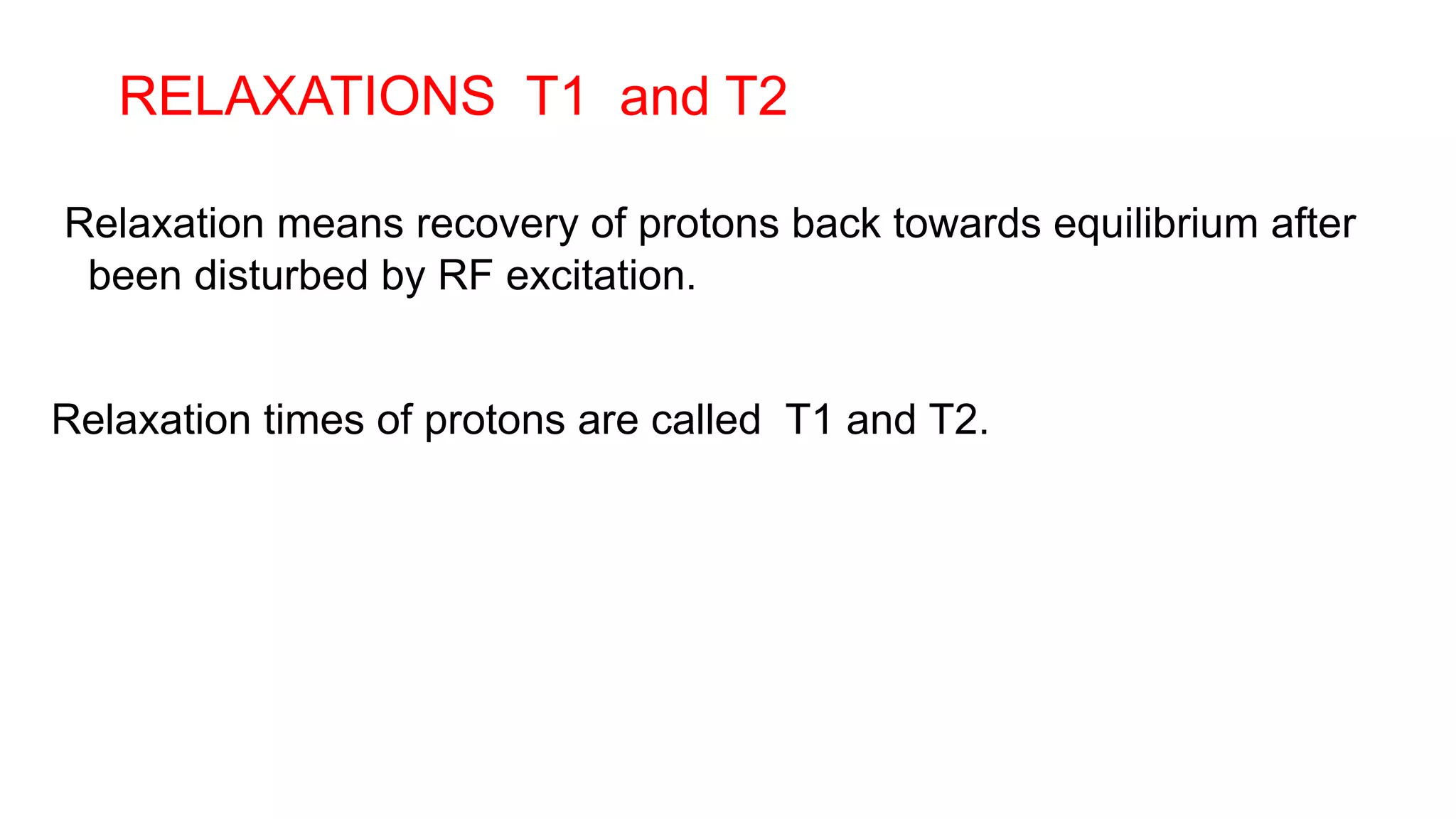 RELAXATIONS T1 and T2
Relaxation means recovery of protons back towards equilibrium after
been disturbed by RF excitation.
Relaxation times of protons are called T1 and T2.
 