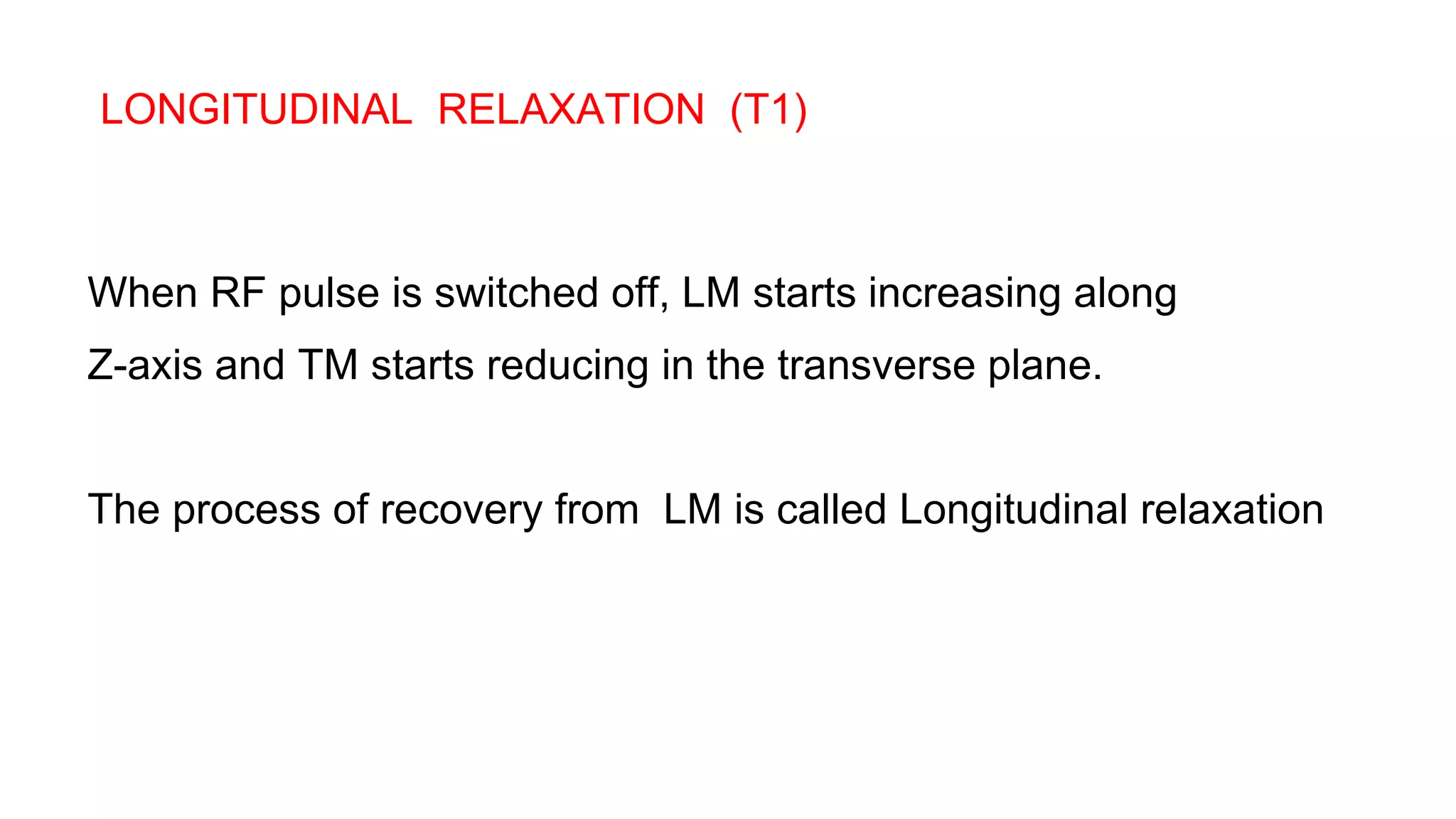 LONGITUDINAL RELAXATION (T1)
When RF pulse is switched off, LM starts increasing along
Z-axis and TM starts reducing in the transverse plane.
The process of recovery from LM is called Longitudinal relaxation
 