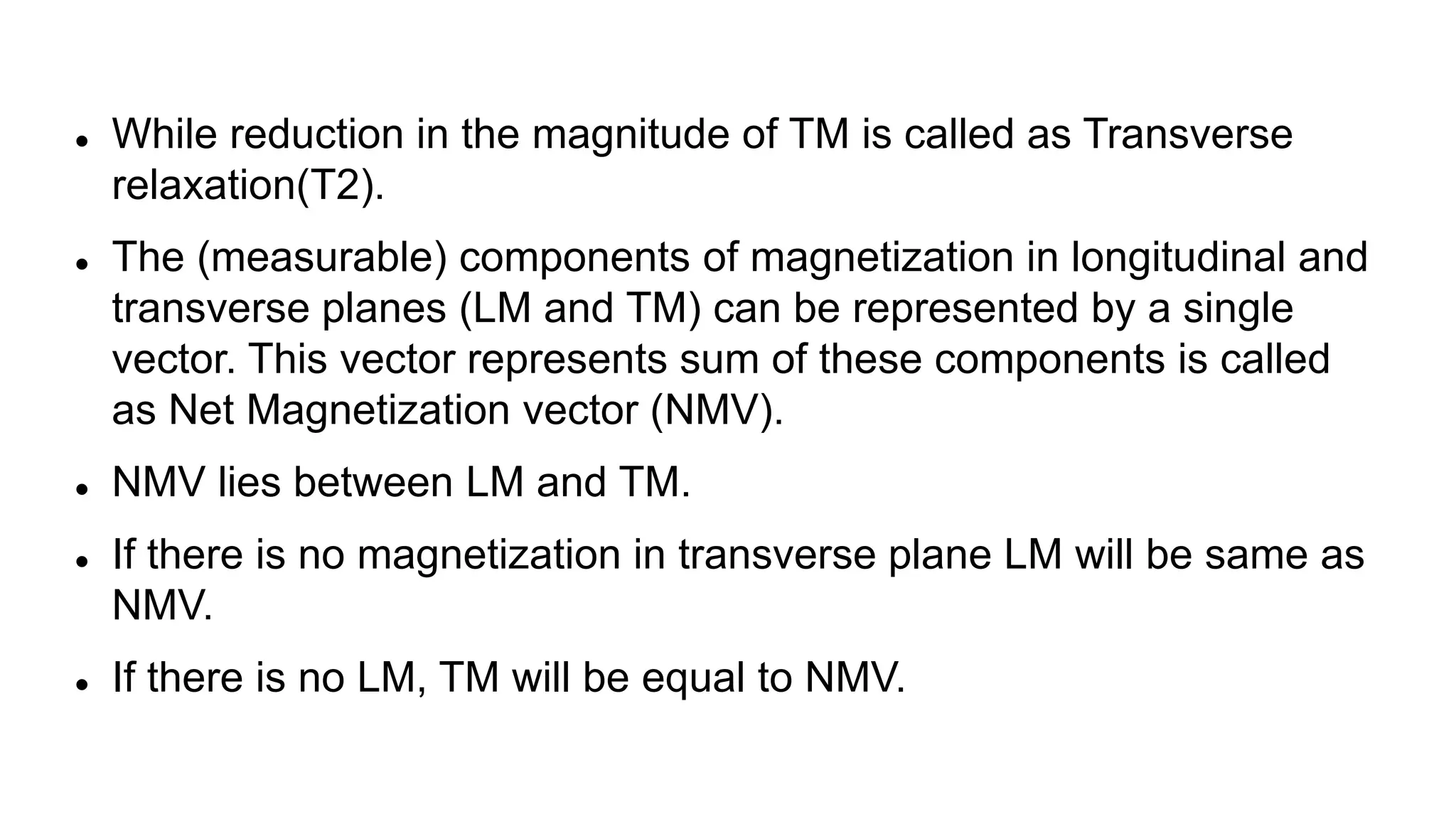  While reduction in the magnitude of TM is called as Transverse
relaxation(T2).
 The (measurable) components of magnetization in longitudinal and
transverse planes (LM and TM) can be represented by a single
vector. This vector represents sum of these components is called
as Net Magnetization vector (NMV).
 NMV lies between LM and TM.
 If there is no magnetization in transverse plane LM will be same as
NMV.
 If there is no LM, TM will be equal to NMV.
 
