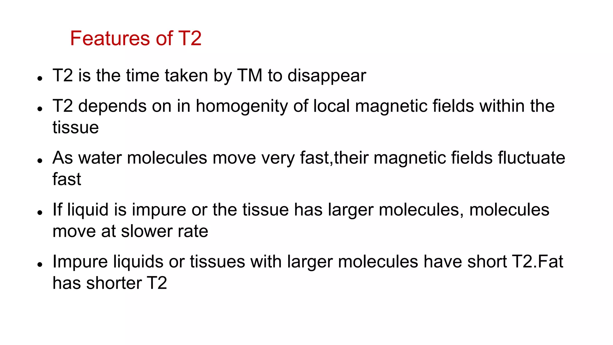  T2 is the time taken by TM to disappear
 T2 depends on in homogenity of local magnetic fields within the
tissue
 As water molecules move very fast,their magnetic fields fluctuate
fast
 If liquid is impure or the tissue has larger molecules, molecules
move at slower rate
 Impure liquids or tissues with larger molecules have short T2.Fat
has shorter T2
Features of T2
 