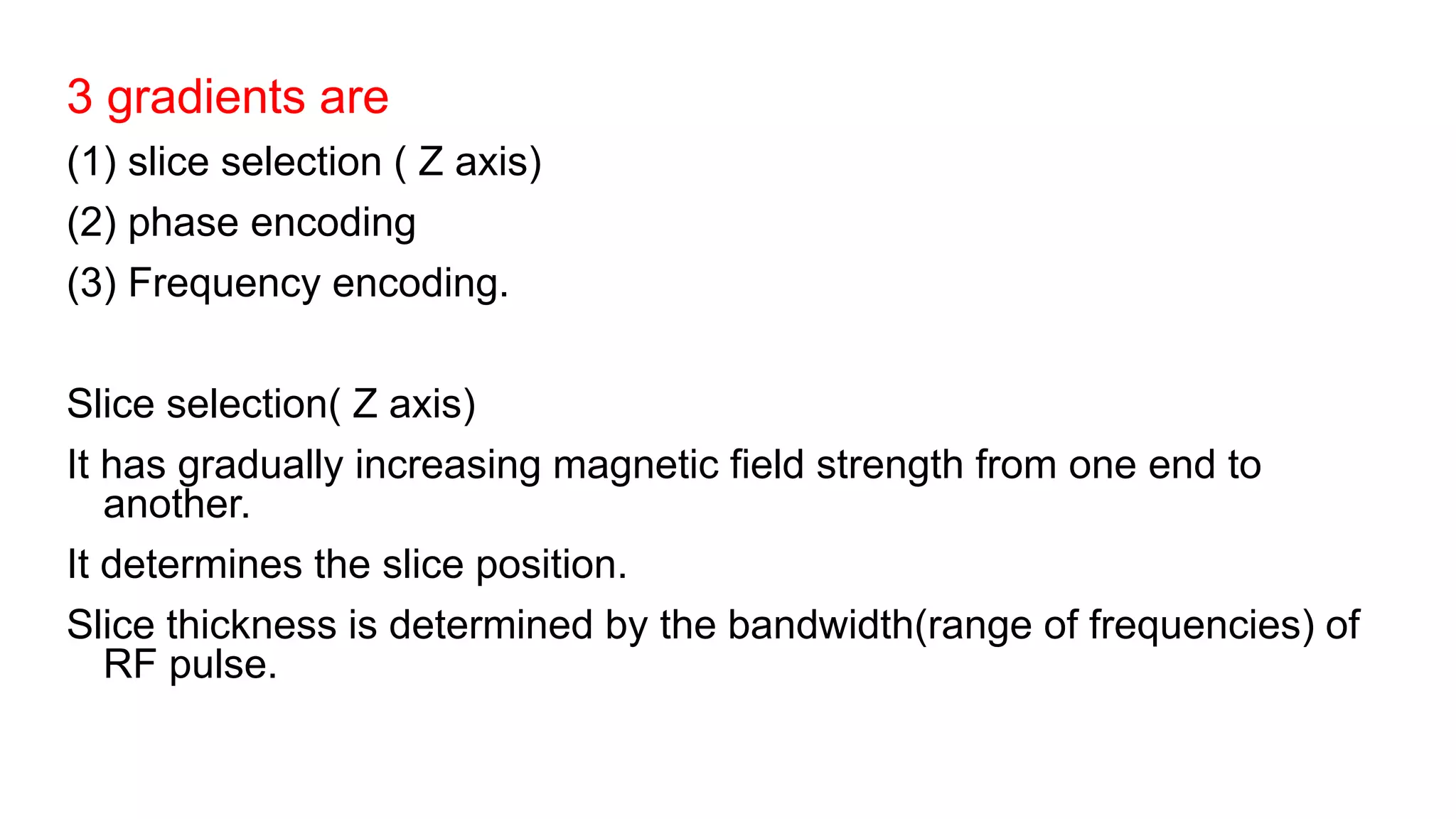 3 gradients are
(1) slice selection ( Z axis)
(2) phase encoding
(3) Frequency encoding.
Slice selection( Z axis)
It has gradually increasing magnetic field strength from one end to
another.
It determines the slice position.
Slice thickness is determined by the bandwidth(range of frequencies) of
RF pulse.
 