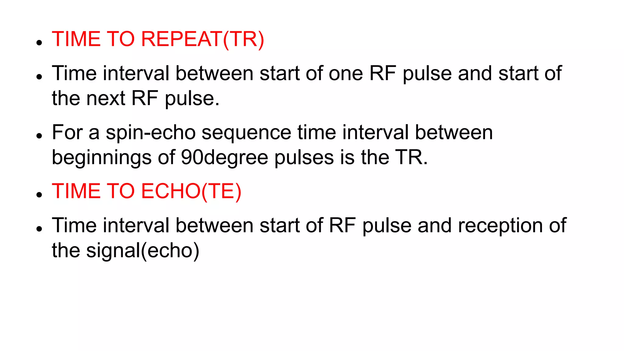  TIME TO REPEAT(TR)
 Time interval between start of one RF pulse and start of
the next RF pulse.
 For a spin-echo sequence time interval between
beginnings of 90degree pulses is the TR.
 TIME TO ECHO(TE)
 Time interval between start of RF pulse and reception of
the signal(echo)
 