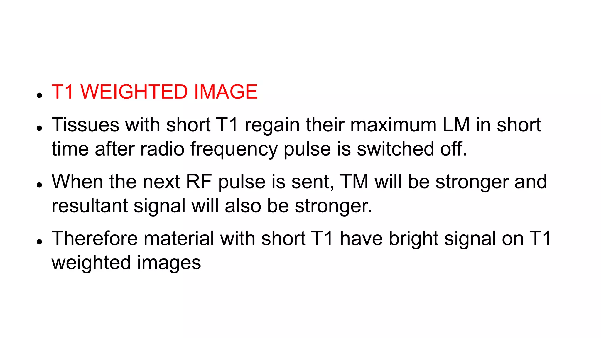 T1 WEIGHTED IMAGE
 Tissues with short T1 regain their maximum LM in short
time after radio frequency pulse is switched off.
 When the next RF pulse is sent, TM will be stronger and
resultant signal will also be stronger.
 Therefore material with short T1 have bright signal on T1
weighted images
 