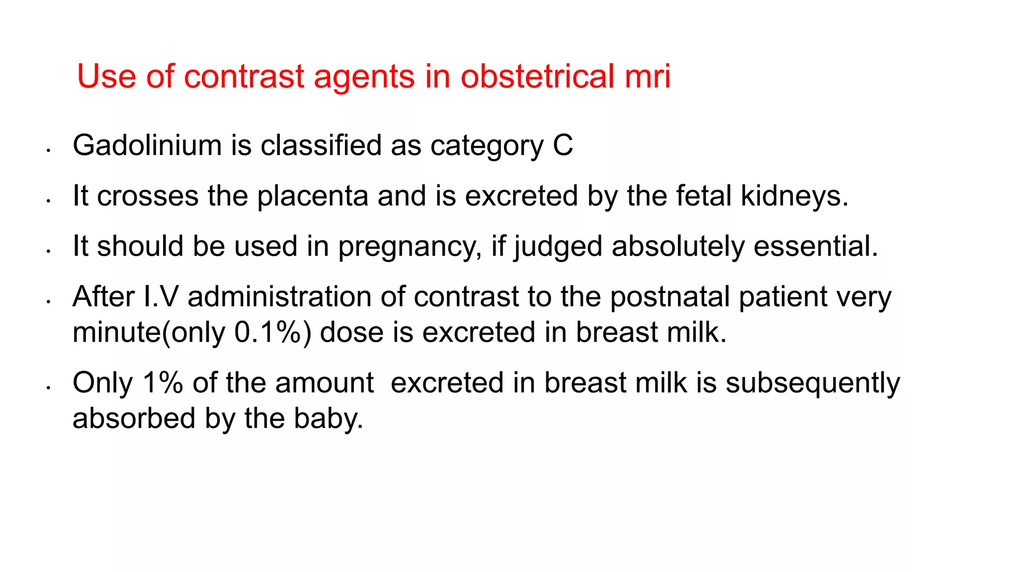 • Gadolinium is classified as category C
• It crosses the placenta and is excreted by the fetal kidneys.
• It should be used in pregnancy, if judged absolutely essential.
• After I.V administration of contrast to the postnatal patient very
minute(only 0.1%) dose is excreted in breast milk.
• Only 1% of the amount excreted in breast milk is subsequently
absorbed by the baby.
Use of contrast agents in obstetrical mri
 