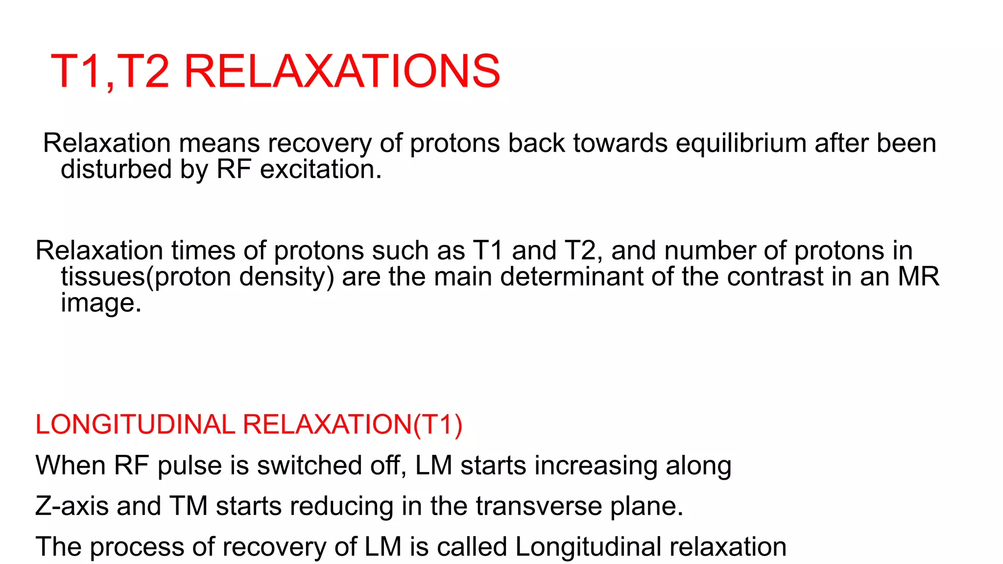 T1,T2 RELAXATIONS
Relaxation means recovery of protons back towards equilibrium after been
disturbed by RF excitation.
Relaxation times of protons such as T1 and T2, and number of protons in
tissues(proton density) are the main determinant of the contrast in an MR
image.
LONGITUDINAL RELAXATION(T1)
When RF pulse is switched off, LM starts increasing along
Z-axis and TM starts reducing in the transverse plane.
The process of recovery of LM is called Longitudinal relaxation
 