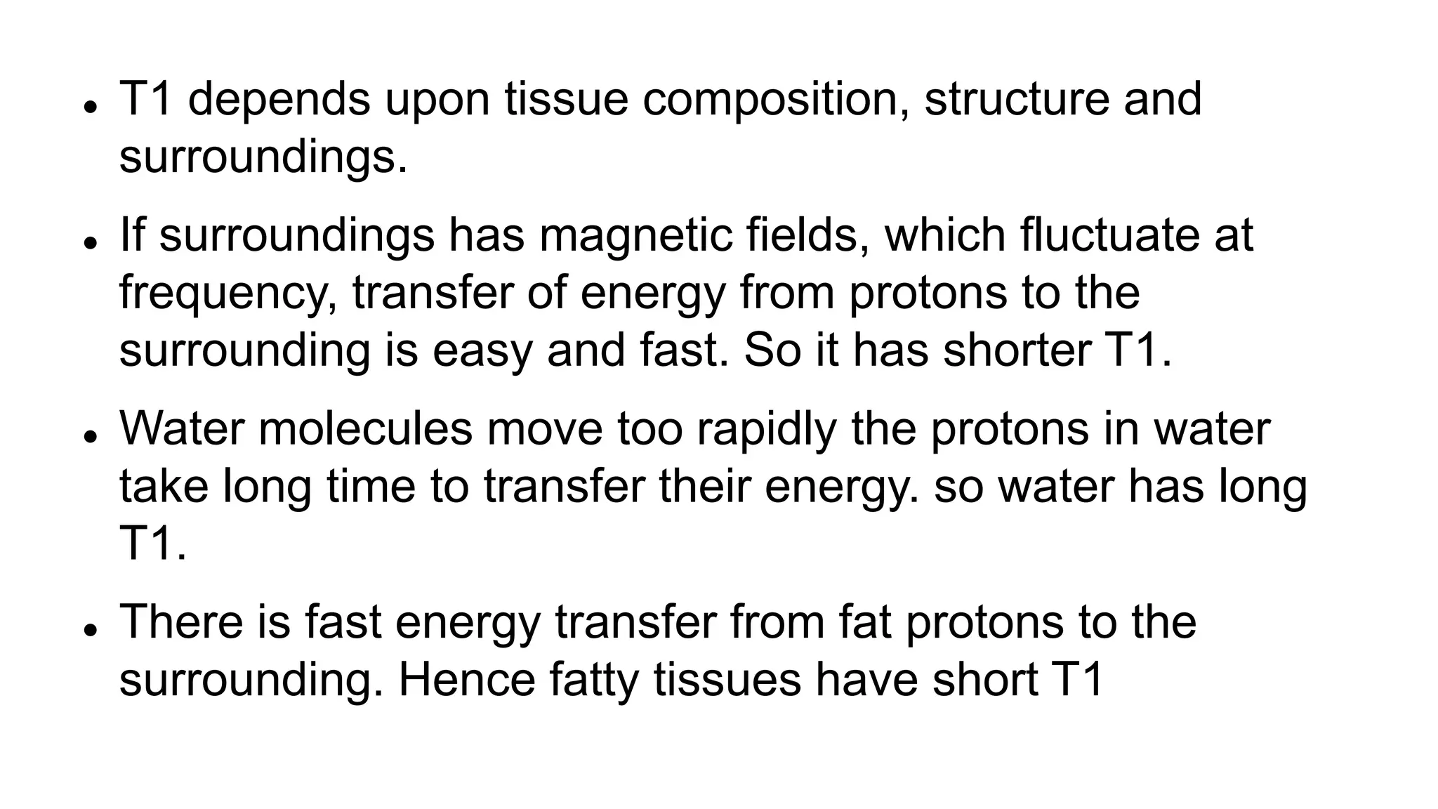  T1 depends upon tissue composition, structure and
surroundings.
 If surroundings has magnetic fields, which fluctuate at
frequency, transfer of energy from protons to the
surrounding is easy and fast. So it has shorter T1.
 Water molecules move too rapidly the protons in water
take long time to transfer their energy. so water has long
T1.
 There is fast energy transfer from fat protons to the
surrounding. Hence fatty tissues have short T1
 