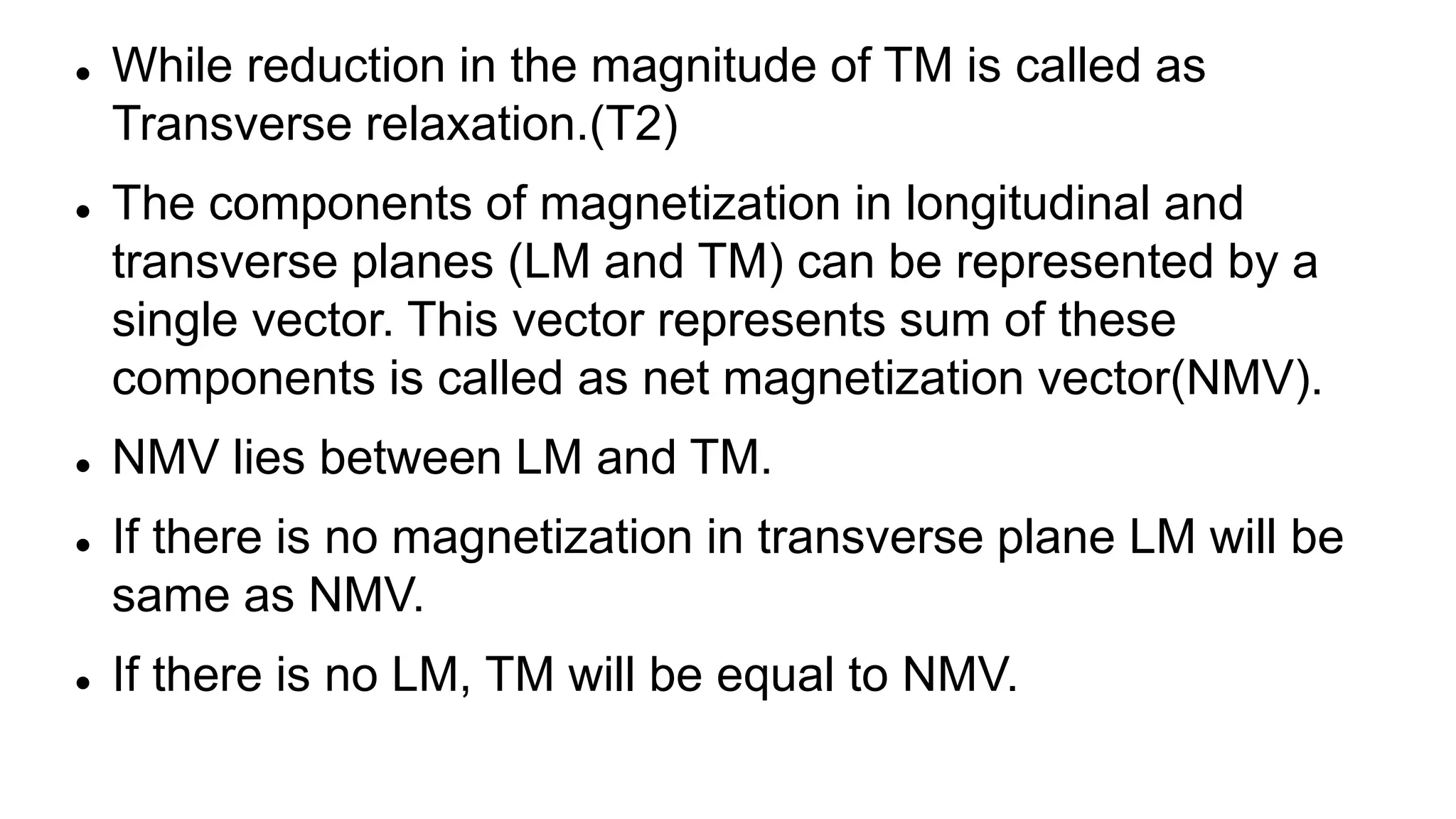  While reduction in the magnitude of TM is called as
Transverse relaxation.(T2)
 The components of magnetization in longitudinal and
transverse planes (LM and TM) can be represented by a
single vector. This vector represents sum of these
components is called as net magnetization vector(NMV).
 NMV lies between LM and TM.
 If there is no magnetization in transverse plane LM will be
same as NMV.
 If there is no LM, TM will be equal to NMV.
 