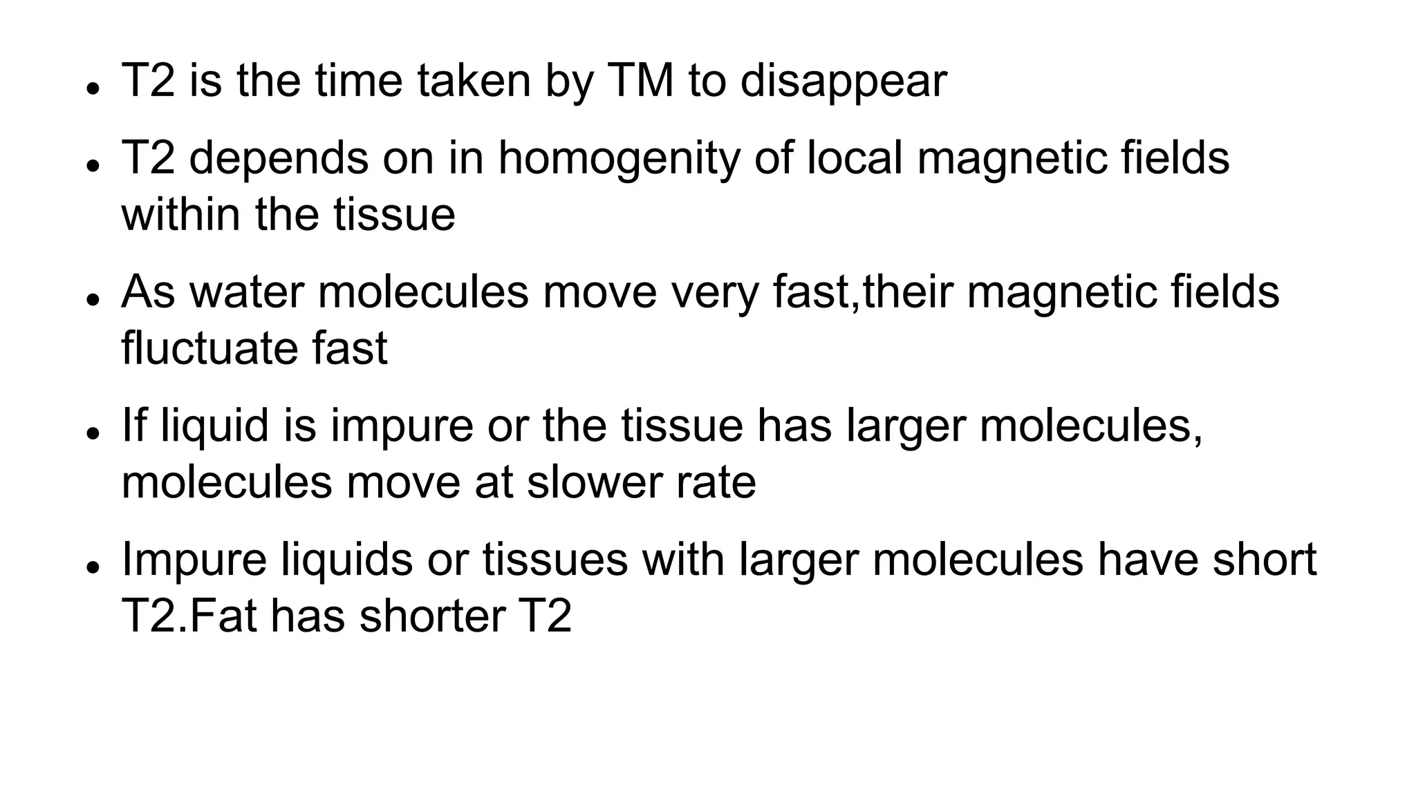  T2 is the time taken by TM to disappear
 T2 depends on in homogenity of local magnetic fields
within the tissue
 As water molecules move very fast,their magnetic fields
fluctuate fast
 If liquid is impure or the tissue has larger molecules,
molecules move at slower rate
 Impure liquids or tissues with larger molecules have short
T2.Fat has shorter T2
 
