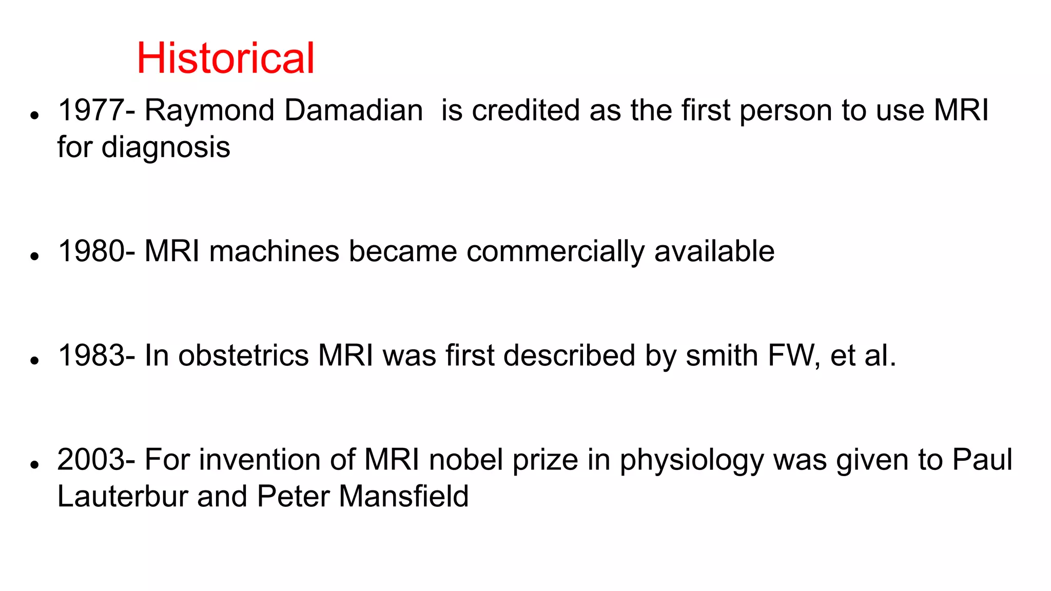  1977- Raymond Damadian is credited as the first person to use MRI
for diagnosis
 1980- MRI machines became commercially available
 1983- In obstetrics MRI was first described by smith FW, et al.
 2003- For invention of MRI nobel prize in physiology was given to Paul
Lauterbur and Peter Mansfield
Historical
 