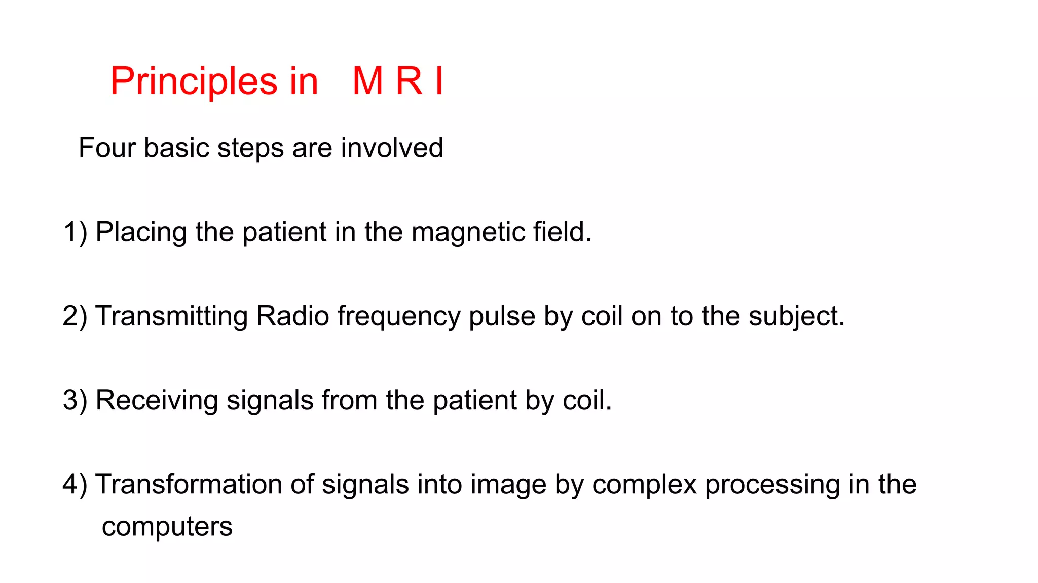 Principles in M R I
Four basic steps are involved
1) Placing the patient in the magnetic field.
2) Transmitting Radio frequency pulse by coil on to the subject.
3) Receiving signals from the patient by coil.
4) Transformation of signals into image by complex processing in the
computers
 