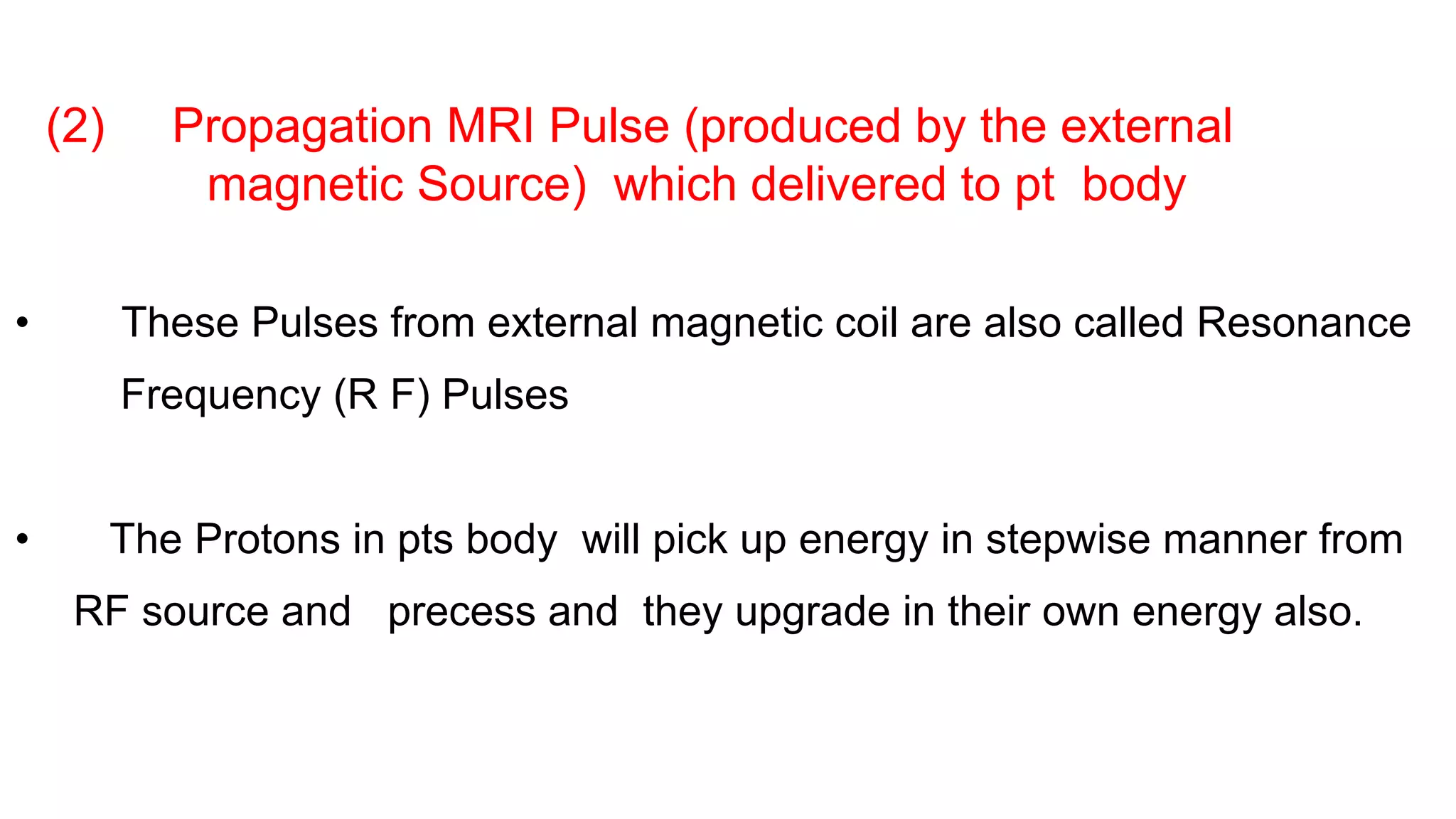 (2) Propagation MRI Pulse (produced by the external
magnetic Source) which delivered to pt body
• These Pulses from external magnetic coil are also called Resonance
Frequency (R F) Pulses
• The Protons in pts body will pick up energy in stepwise manner from
RF source and precess and they upgrade in their own energy also.
 