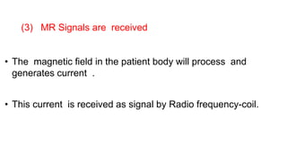• The magnetic field in the patient body will process and
generates current .
• This current is received as signal by Radio frequency-coil.
(3) MR Signals are received
 