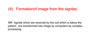 (4) Formationof image from the signlas
MR signals which are received by the coil which is below the
patient , are transformed into image by computers by complex
processing.
 