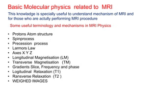 Basic Molecular physics related to MRI
• Protons Atom structure
• Spinprocess
• Precession process
• Larmors Law
• Axes X Y Z
• Longitudinal Magnetisation (LM)
• Transverse Magnetisation (TM)
• Gradients Slice, Frequency and phase
• Logitudinal Relaxation (T1)
• Ransverse Relaxation (T2 )
• WEIGHED IMAGES
This knowladge is specially useful to understand mechanism of MRI and
for those who are actully performing MRI procedure
Some useful terminology and mechanisms in MRI Physics
 