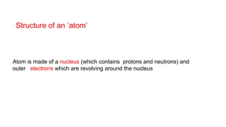 Atom is made of a nucleus (which contains protons and neutrons) and
outer electrons which are revolving around the nucleus
Structure of an ‘atom’
 