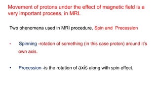 Movement of protons under the effect of magnetic field is a
very important process, in MRI.
Two phenomena used in MRI procedure, Spin and Precession
• Spinning -rotation of something (in this case proton) around it’s
own axis.
• Precession -is the rotation of axis along with spin effect.
 