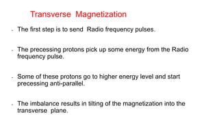 • The first step is to send Radio frequency pulses.
• The precessing protons pick up some energy from the Radio
frequency pulse.
• Some of these protons go to higher energy level and start
precessing anti-parallel.
• The imbalance results in tilting of the magnetization into the
transverse plane.
Transverse Magnetization
 