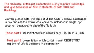 Viewers please note this topic of MRI in OBSTETRICS is uploaded
in two parts as the whole topic could not uploaded in single ppt
sesssion becaus ethe size of the file is big
This is part 1 presentation which contins only BASIC PHYSICS
Next part 2 presentation which contains only OBSTETRIC
aspects of MRI is uploaded in a separately .
The main idea of this ppt presentation is only to share knowladge
and give basic idea of MRI to students of both OBG and
Radiology
 