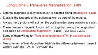  External magnetic field by convention is directed along the positive, z-axis
 Z-axis is the long axis of the patient as well as bore of the magnet.
 Always more protons will spin on the positive side ( along or parallel to Z-axis).
 These protons - magnetic forces add up together along the Longitudinal
axis called as Longitudinal Magnetism (Z axis) (also called L vector).
 Some of them will go for Transverse magnetism(TM) (Y-axis also called T
vector.)
 Measurement of Net Magnetism( NMV) is the difference between these 2
vectors LMV and TLV. ie TLV=LMV-TLV
Longitudinal / Transverse Magnetization AXES
 