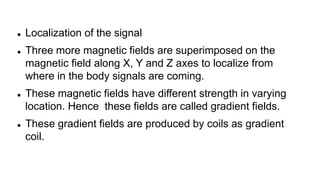  Localization of the signal
 Three more magnetic fields are superimposed on the
magnetic field along X, Y and Z axes to localize from
where in the body signals are coming.
 These magnetic fields have different strength in varying
location. Hence these fields are called gradient fields.
 These gradient fields are produced by coils as gradient
coil.
 