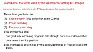 These three gradients are
(1) Slice selection (also called her again Z axis)
(2) Phase encoding
(3) Frequency encoding.
Slice selection( Z axis)
It has gradually increasing magnetic field strength from one end to another.
It determines the slice position.
Slice thickness is determined by the bandwidth(range of frequencies) of RF
pulse.
3 gradients, the terms used by the Operator for getting MR Images
( remember these have nothing to do with Z YX axes of magnetic fiels explained already )
 