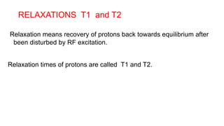RELAXATIONS T1 and T2
Relaxation means recovery of protons back towards equilibrium after
been disturbed by RF excitation.
Relaxation times of protons are called T1 and T2.
 