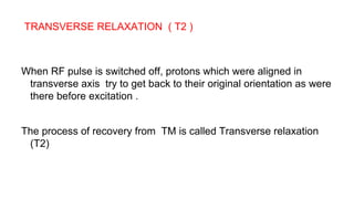 TRANSVERSE RELAXATION ( T2 )
When RF pulse is switched off, protons which were aligned in
transverse axis try to get back to their original orientation as were
there before excitation .
The process of recovery from TM is called Transverse relaxation
(T2)
 