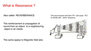 What is Resonance ?
Also called REVERBERANCE
The reinforcement or propagation of
sound from an object to a neighbouring
object in air media
The same applys to Magnetic field also
The sound waves sent from TF1 will cause TF2
to vibrate with same frequency
 