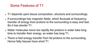  T1 depends upon tissue composition, structure and surroundings.
 If surroundings has magnetic fields, which fluctuate at frequency,
transfer of energy from protons to the surrounding is easy and fast.
So it has shorter T1.
 Water molecules move too rapidly the protons in water take long
time to transfer their energy. so water has long T1.
 There is fast energy transfer from fat protons to the surrounding.
Hence fatty tissues have short T1
Some Features of T1
 
