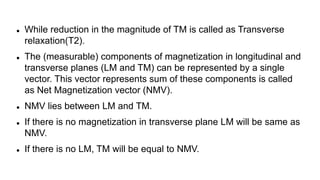  While reduction in the magnitude of TM is called as Transverse
relaxation(T2).
 The (measurable) components of magnetization in longitudinal and
transverse planes (LM and TM) can be represented by a single
vector. This vector represents sum of these components is called
as Net Magnetization vector (NMV).
 NMV lies between LM and TM.
 If there is no magnetization in transverse plane LM will be same as
NMV.
 If there is no LM, TM will be equal to NMV.
 