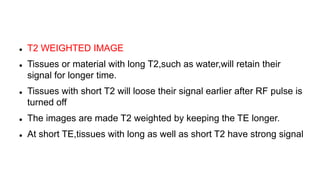  T2 WEIGHTED IMAGE
 Tissues or material with long T2,such as water,will retain their
signal for longer time.
 Tissues with short T2 will loose their signal earlier after RF pulse is
turned off
 The images are made T2 weighted by keeping the TE longer.
 At short TE,tissues with long as well as short T2 have strong signal
 