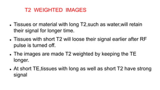  Tissues or material with long T2,such as water,will retain
their signal for longer time.
 Tissues with short T2 will loose their signal earlier after RF
pulse is turned off.
 The images are made T2 weighted by keeping the TE
longer.
 At short TE,tissues with long as well as short T2 have strong
signal
T2 WEIGHTED IMAGES
 