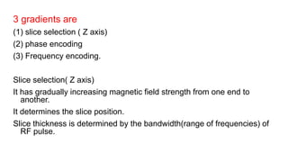 3 gradients are
(1) slice selection ( Z axis)
(2) phase encoding
(3) Frequency encoding.
Slice selection( Z axis)
It has gradually increasing magnetic field strength from one end to
another.
It determines the slice position.
Slice thickness is determined by the bandwidth(range of frequencies) of
RF pulse.
 