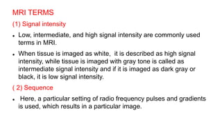 MRI TERMS
(1) Signal intensity
 Low, intermediate, and high signal intensity are commonly used
terms in MRI.
 When tissue is imaged as white, it is described as high signal
intensity, while tissue is imaged with gray tone is called as
intermediate signal intensity and if it is imaged as dark gray or
black, it is low signal intensity.
( 2) Sequence
 Here, a particular setting of radio frequency pulses and gradients
is used, which results in a particular image.
 
