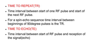  TIME TO REPEAT(TR)
 Time interval between start of one RF pulse and start of
the next RF pulse.
 For a spin-echo sequence time interval between
beginnings of 90degree pulses is the TR.
 TIME TO ECHO(TE)
 Time interval between start of RF pulse and reception of
the signal(echo)
 