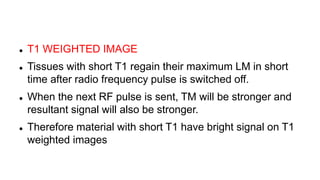  T1 WEIGHTED IMAGE
 Tissues with short T1 regain their maximum LM in short
time after radio frequency pulse is switched off.
 When the next RF pulse is sent, TM will be stronger and
resultant signal will also be stronger.
 Therefore material with short T1 have bright signal on T1
weighted images
 