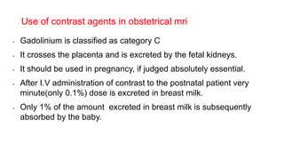 • Gadolinium is classified as category C
• It crosses the placenta and is excreted by the fetal kidneys.
• It should be used in pregnancy, if judged absolutely essential.
• After I.V administration of contrast to the postnatal patient very
minute(only 0.1%) dose is excreted in breast milk.
• Only 1% of the amount excreted in breast milk is subsequently
absorbed by the baby.
Use of contrast agents in obstetrical mri
 
