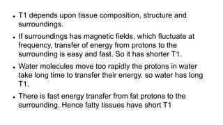  T1 depends upon tissue composition, structure and
surroundings.
 If surroundings has magnetic fields, which fluctuate at
frequency, transfer of energy from protons to the
surrounding is easy and fast. So it has shorter T1.
 Water molecules move too rapidly the protons in water
take long time to transfer their energy. so water has long
T1.
 There is fast energy transfer from fat protons to the
surrounding. Hence fatty tissues have short T1
 