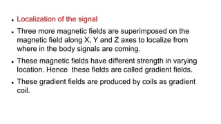  Localization of the signal
 Three more magnetic fields are superimposed on the
magnetic field along X, Y and Z axes to localize from
where in the body signals are coming.
 These magnetic fields have different strength in varying
location. Hence these fields are called gradient fields.
 These gradient fields are produced by coils as gradient
coil.
 