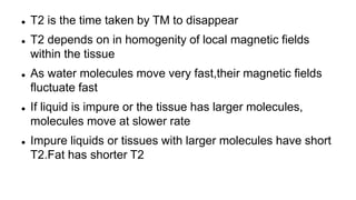  T2 is the time taken by TM to disappear
 T2 depends on in homogenity of local magnetic fields
within the tissue
 As water molecules move very fast,their magnetic fields
fluctuate fast
 If liquid is impure or the tissue has larger molecules,
molecules move at slower rate
 Impure liquids or tissues with larger molecules have short
T2.Fat has shorter T2
 