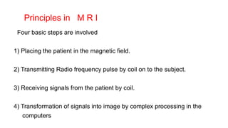 Principles in M R I
Four basic steps are involved
1) Placing the patient in the magnetic field.
2) Transmitting Radio frequency pulse by coil on to the subject.
3) Receiving signals from the patient by coil.
4) Transformation of signals into image by complex processing in the
computers
 