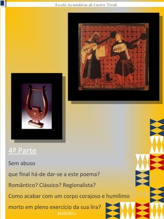 2010/2011
Escola Secundária de Castro Verde
Sem abuso
que final há-de dar-se a este poema?
Romântico? Clássico? Regionalista?
Como acabar com um corpo corajoso e humílimo
morto em pleno exercício da sua lira?
4ª Parte
 