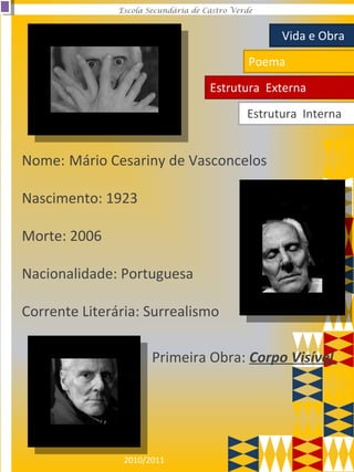 2010/2011
Escola Secundária de Castro Verde
Nome: Mário Cesariny de Vasconcelos
Nascimento: 1923
Morte: 2006
Nacionalidade: Portuguesa
Corrente Literária: Surrealismo
Primeira Obra: Corpo Visível
Vida e Obra
Poema
Estrutura Externa
Estrutura Interna
 