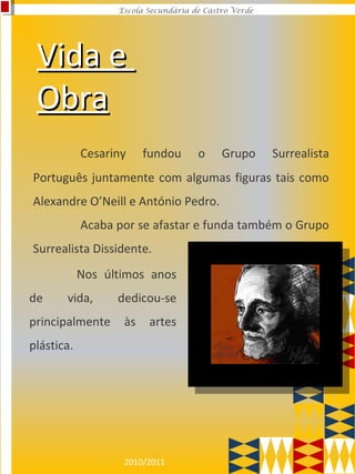 2010/2011
Escola Secundária de Castro Verde
Vida eVida e
ObraObra
Cesariny fundou o Grupo Surrealista
Português juntamente com algumas figuras tais como
Alexandre O’Neill e António Pedro.
Acaba por se afastar e funda também o Grupo
Surrealista Dissidente.
Nos últimos anos
de vida, dedicou-se
principalmente às artes
plástica.
 